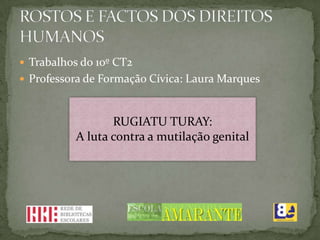  Trabalhos do 10º CT2
 Professora de Formação Cívica: Laura Marques



                  RUGIATU TURAY:
           A luta contra a mutilação genital
 