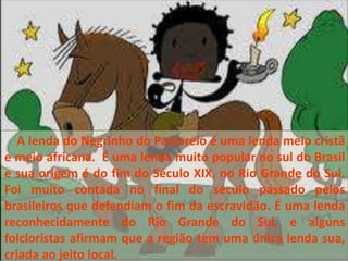 A lenda do Negrinho do Pastoreio é uma lenda meio cristã
e meio africana. É uma lenda muito popular no sul do Brasil
e sua origem é do fim do Século XIX, no Rio Grande do Sul.
Foi muito contada no final do século passado pelos
brasileiros que defendiam o fim da escravidão. É uma lenda
reconhecidamente do Rio Grande do Sul, e alguns
folcloristas afirmam que a região tem uma única lenda sua,
criada ao jeito local.
 