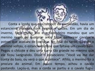 Conta a lenda que nos tempos da escravidão, havia um
estancieiro malvado com negros e peões. Em um dia de
inverno, fazia muito frio e o fazendeiro mandou que um
menino negro de quatorze anos fosse pastorear cavalos e
potros que acabara de comprar. No final do tarde, quando o
menino voltou, o estancieiro disse que faltava um cavalo baio.
Pegou o chicote e deu uma surra tão grande no menino que
ele ficou sangrando. Disse o estancieiro: "Você vai me dar
conta do baio, ou verá o que acontece". Aflito, o menino foi à
procura do animal. Em pouco tempo, achou o cavalo
pastando. Laçou-o, mas a corda se partiu e o cavalo fugiu.
 
