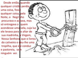 Desde então, quando
qualquer cristão perdia
uma coisa, fosse
qualquer coisa, pela
Noite, o Negrinho
 procurava e achava, mas
só entregava a quem
acendesse uma vela, cuja luz
ele levava para o altar de
 sua madrinha, a Virgem,
 Nossa Senhora, que o livrou
 do cativeiro e deu-lhe uma
 tropilha, que ele conduz
e pastoreia, sem
ninguém ver.
 
