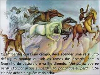 Quem perder coisas no campo, deve acender uma vela junto
de algum mourão ou sob os ramos das árvores, para o
Negrinho do pastoreio e vá lhe dizendo: "Foi por aí que eu
perdi... Foi por aí que eu perdi... Foi por aí que eu perdi...". Se
ele não achar, ninguém mais acha.
 