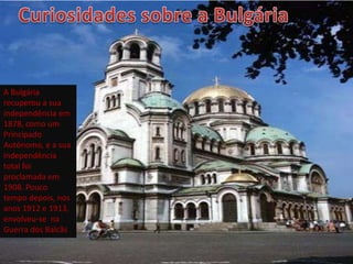 A Bulgária
recuperou a sua
independência em
1878, como um
Principado
Autónomo, e a sua
independência
total foi
proclamada em
1908. Pouco
tempo depois, nos
anos 1912 e 1913,
envolveu-se na
Guerra dos Balcãs
 