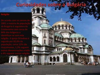Religião

De acordo com os censos de
2001 a maioria da população
da Bulgária é seguidora do
Cristianismo com cerca de
84% dos búlgaros a
identificar-se com esta
religião. A Igreja Ortodoxa é
seguida por 82,6% da
população, cerca 12% são
muçulmanos, 1,2% seguem
outras denominações cristãs
e 4% seguem outras religião.
 