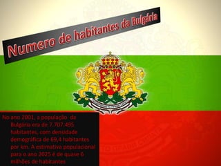 No ano 2001, a população da
   Bulgária era de 7.707.495
   habitantes, com densidade
   demográfica de 69,4 habitantes
   por km. A estimativa populacional
   para o ano 2025 é de quase 6
   milhões de habitantes.
 