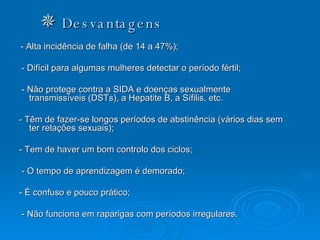    Desvantagens - Alta incidência de falha (de 14 a 47%);  - Difícil para algumas mulheres detectar o período fértil; - Não protege contra a SIDA e doenças sexualmente transmissíveis (DSTs), a Hepatite B, a Sífilis, etc.  - Têm de fazer-se longos períodos de abstinência (vários dias sem ter relações sexuais); - Tem de haver um bom controlo dos ciclos; - O tempo de aprendizagem é demorado; - É confuso e pouco prático; - Não funciona em raparigas com períodos irregulares. 