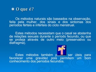    O que é? Os métodos naturais são baseados na observação, feita pela mulher, dos sinais e dos sintomas dos períodos férteis e inférteis do ciclo menstrual.  Estes métodos necessitam que o casal se abstenha de relações sexuais durante o período fecundo, ou que se proteja através de outro meio (preservativo ou diafragma). Estes métodos também podem ser úteis para favorecer uma gravidez pois permitem um bom conhecimento dos períodos fecundos. 