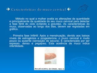    Características do muco cervical   Método no qual a mulher avalia as alterações da quantidade e principalmente da qualidade do seu muco cervical para detectar a fase fértil do ciclo evitando a gravidez. As características do muco, observadas ao longo dos dias, devem ser registadas em gráfico.     Primeira fase Infértil: Após a menstruação, devido aos baixos níveis de estrogénios e progesterona, o muco cervical é muito pouco ou ausente (sensação de secura). È caracterizado por ser espesso, denso e pegajoso. Esta ausência de muco indica infertilidade.  