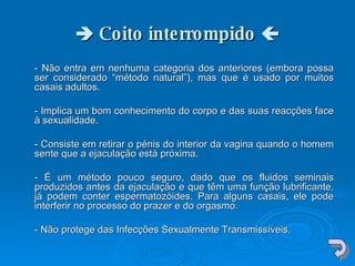    Coito interrompido   - Não entra em nenhuma categoria dos anteriores (embora possa ser considerado “método natural”), mas que é usado por muitos casais adultos.  - Implica um bom conhecimento do corpo e das suas reacções face à sexualidade.  - Consiste em retirar o pénis do interior da vagina quando o homem sente que a ejaculação está próxima.  - É um método pouco seguro, dado que os fluidos seminais produzidos antes da ejaculação e que têm uma função lubrificante, já podem conter espermatozóides. Para alguns casais, ele pode interferir no processo do prazer e do orgasmo.  - Não protege das Infecções Sexualmente Transmissíveis.  