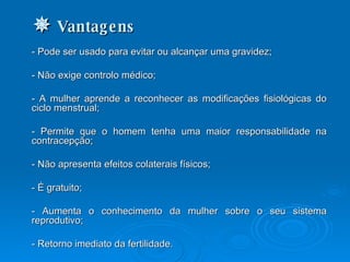    Vantagens - Pode ser usado para evitar ou alcançar uma gravidez; - Não exige controlo médico; - A mulher aprende a reconhecer as modificações fisiológicas do ciclo menstrual; - Permite que o homem tenha uma maior responsabilidade na contracepção; - Não apresenta efeitos colaterais físicos;  - É gratuito;  - Aumenta o conhecimento da mulher sobre o seu sistema reprodutivo; - Retorno imediato da fertilidade.  