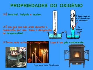 PROPRIEDADES  DO  OXIGÉNIO Torna mais activas as combustões. Logo é um  gás comburente .   É um gás que não arde durante a combustão por isso  toma a designação de   incombustível . É  invisível ,  insípido  e  incolor . Ar interno Ar externo A água eleva-se a 1/5 do volume do vasilhame … 