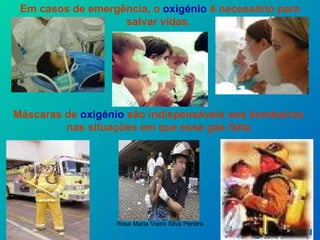 Em casos de emergência, o  oxigénio  é necessário para salvar vidas.   Máscaras de  oxigénio  são indispensáveis aos bombeiros  nas situações em que esse gás falta. 