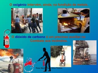 O  oxigénio  intervém, ainda, na fundição de metais. O  dióxido de carbono  é um precioso auxiliar no  Combate aos incêndios. 