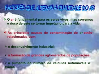 FACTORES QUE ALTERAM A QUALIDADE DO AR As  principais  causas  de  contaminação  do  ar  estão  relacionadas com: O  ar  é fundamental para os seres vivos, mas corremos  o risco de este se tornar impróprio para a vida . o desenvolvimento industrial; a formação de grandes aglomerados de populações; o  aumento  do  número  de  veículos  automóveis  e aviões.  … 