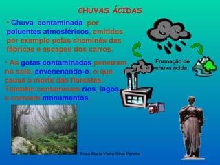 CHUVAS ÁCIDAS Chuva  contaminada   por  poluentes atmosféricos , emitidos por exemplo pelas chaminés das fábricas e escapes dos carros.  Formação de chuva ácida As  gotas contaminadas  penetram no solo,  envenenando-o , o que causa a morte das florestas.  Também contaminam  rios ,  lagos   e corroem  monumentos .   