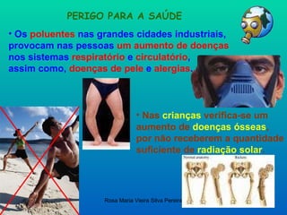 PERIGO PARA A SAÚDE Os  poluentes  nas grandes cidades industriais, provocam nas pessoas  um aumento de doenças   nos sistemas  respiratório  e  circulatório ,  assim como,  doenças de pele  e  alergias . Nas  crianças  verifica-se um aumento de  doenças ósseas ,  por não receberem a quantidade suficiente de  radiação solar . 