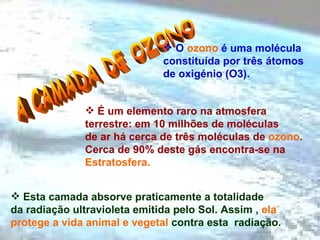 A CAMADA DE OZONO O  ozono  é uma molécula constituída por três átomos de oxigénio (O3). É um elemento raro na atmosfera  terrestre:   em 10 milhões de moléculas  de ar há cerca de três moléculas de  ozono .  Cerca de 90% deste gás encontra-se na  Estratosfera. Esta camada absorve praticamente a totalidade  da radiação ultravioleta emitida pelo Sol. Assim ,  ela  protege a vida animal e vegetal  contra esta  radiação. 