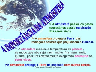 A IMPORTÂNCIA DA ATMOSFERA A  atmosfera  possui os gases necessários para a  respiração  dos seres vivos. A  atmosfera  protege a  Terra  das  radiações solares que prejudicam o  Homem.  A   atmosfera  modera a temperatura do   planeta   ,  de modo que não seja  nem  muito  fria  nem  muito quente,  pois um arrefecimento exagerado   destruiria   os   seres vivos.   A  atmosfera  protege a  Terra  de choques  com outros astros.  