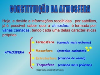 CONSTITUIÇÃO DA ATMOSFERA Hoje, e devido a informações recolhidas  por satélites, já é  possível  saber  que  a  atmosfera   é formada por  várias camadas , tendo cada uma delas características próprias.   ATMOSFERA Termosfera Mesosfera Estratosfera Troposfera (camada mais externa) (estrelas cadentes) (camada de ozono) (camada mais próxima) 