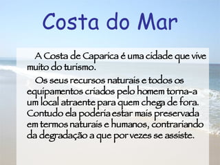 A Costa de Caparica é uma cidade que vive muito do turismo. Os seus recursos naturais e todos os equipamentos criados pelo homem torna-a um local atraente para quem chega de fora. Contudo ela poderia estar mais preservada em termos naturais e humanos, contrariando da degradação a que por vezes se assiste. Costa do Mar 