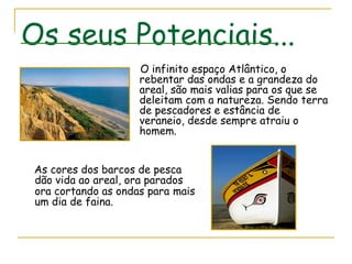 Os seus Potenciais... O infinito espaço Atlântico, o rebentar das ondas e a grandeza do areal, são mais valias para os que se deleitam com a natureza. Sendo terra de pescadores e estância de veraneio, desde sempre atraiu o homem. As cores dos barcos de pesca dão vida ao areal, ora parados ora cortando as ondas para   mais um dia de faina.  