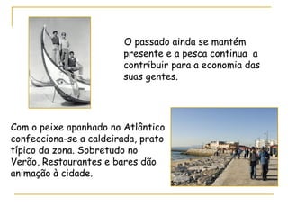 O passado ainda se mantém presente e a pesca continua  a contribuir para a economia das suas gentes. Com o peixe apanhado no Atlântico confecciona-se a caldeirada, prato típico da zona. Sobretudo no Verão, Restaurantes e bares dão animação à cidade. 