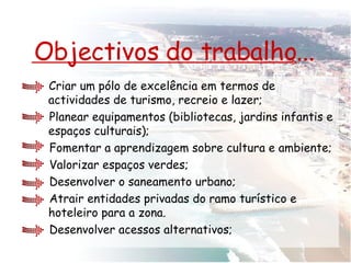 Objectivos do trabalho... Criar um pólo de excelência em termos de actividades de turismo, recreio e lazer; Planear equipamentos (bibliotecas, jardins infantis e espaços culturais);  Fomentar a aprendizagem sobre cultura e ambiente; Valorizar espaços verdes; Desenvolver o saneamento urbano; Atrair entidades privadas do ramo turístico e hoteleiro para a zona. Desenvolver acessos alternativos; 