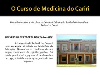Fundado em 2001, é vinculado ao Centro de Ciências da Saúde da Universidade
                                 Federal do Ceará



UNIVERSIDADE FEDERAL DO CEARÁ – UFC

         A Universidade Federal do Ceará é
uma autarquia vinculada ao Ministério da
Educação. Nasceu como resultado de um
amplo movimento de opinião pública. Foi
criada pela Lei nº 2.373, em 16 de dezembro
de 1954, e instalada em 25 de junho do ano
                  seguinte.
 
