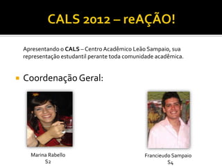 Apresentando o CALS – Centro Acadêmico Leão Sampaio, sua
    representação estudantil perante toda comunidade acadêmica.


   Coordenação Geral:




      Marina Rabello                            Francieudo Sampaio
           S2                                            S4
 