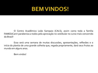 O Centro Acadêmico Leão Sampaio (CALS), assim como toda a família
FAMED/Cariri parabeniza a todos pela aprovação no vestibular no curso mais concorrido
do Brasil!

          Essa será uma semana de muitas discussões, apresentações, reflexões e o
início do plantio de uma grande colheita que, regada propriamente, dará seus frutos ao
mundo em alguns anos.

         Bem vindos!
 