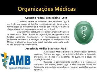 Conselho Federal de Medicina - CFM
            O Conselho Federal de Medicina – CFM, criado em 1951, é
um órgão que possui atribuições constitucionais de fiscalização e
normatização da prática médica. É mantido por contribuições anuais
obrigatórias de todos que exercem medicina no Brasil.
            É representado estadualmente pelos Conselhos Regionais
de Medicina – CRMs. Ambas as organizações extrapolaram suas
funções cartoriais, fiscalizadores e normatizadoras (registro
profissional do médico e aplicação de sanções do Código de Ética
Médica) e adquiriram importante papel nas lutas sociais pela saúde
no país ao longo de sua existência.
                   Associação Médica Brasileira - AMB
                                        A Associação Médica Brasileira é uma sociedade sem fins
                            lucrativos, fundada em 1951, cuja missão é defender a dignidade
                            profissional do médico e a assistência de qualidade à saúde da
                            população brasileira.
                                        Buscando o aprimoramento científico e a valorização
                            profissional do médico, desde 1958, a AMB concede Títulos de
                            Especialista aos médicos aprovados em rigorosas avaliações teóricas
                            e práticas.
 