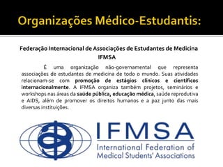Federação Internacional de Associações de Estudantes de Medicina
                            IFMSA
          É uma organização não-governamental que representa
associações de estudantes de medicina de todo o mundo. Suas atividades
relacionam-se com promoção de estágios clínicos e científicos
internacionalmente. A IFMSA organiza também projetos, seminários e
workshops nas áreas da saúde pública, educação médica, saúde reprodutiva
e AIDS, além de promover os direitos humanos e a paz junto das mais
diversas instituições.
 
