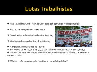  Piso salarial FENAM – R$ 9.813,00, para 20h semanais = é respeitado?;

 Piso no serviço público- Inexistente;

 Carreira de médico de estado – Inexistente;

 Limitação de carga horária - Inexistente;

 A exploração dos Planos de Saúde:
- Valor Médio de R$ 35,00 a R$ 40,00 por consulta (incluso retorno em 15 dias);
- Planos imprimem “correntes” ao diagnóstico ao limitarem o número de exames a
ser autorizado.

 Médicos – Os culpados pelos problemas da saúde pública?
 