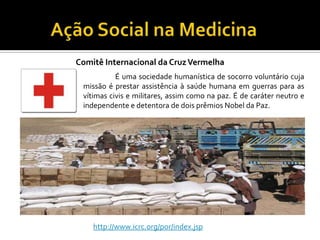 Comitê Internacional da Cruz Vermelha
           É uma sociedade humanística de socorro voluntário cuja
 missão é prestar assistência à saúde humana em guerras para as
 vítimas civis e militares, assim como na paz. É de caráter neutro e
 independente e detentora de dois prêmios Nobel da Paz.




    http://www.icrc.org/por/index.jsp
 