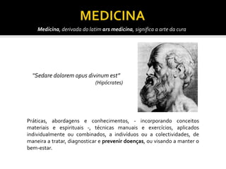 Medicina, derivada do latim ars medicina, significa a arte da cura




  “Sedare dolorem opus divinum est”
                             (Hipócrates)




Práticas, abordagens e conhecimentos, - incorporando conceitos
materiais e espirituais -, técnicas manuais e exercícios, aplicados
individualmente ou combinados, a indivíduos ou a colectividades, de
maneira a tratar, diagnosticar e prevenir doenças, ou visando a manter o
bem-estar.
 