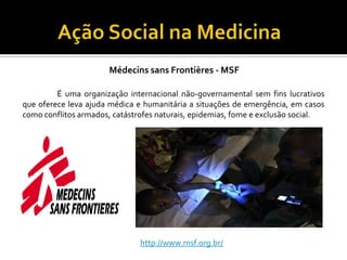 Médecins sans Frontières - MSF

         É uma organização internacional não-governamental sem fins lucrativos
que oferece leva ajuda médica e humanitária a situações de emergência, em casos
como conflitos armados, catástrofes naturais, epidemias, fome e exclusão social.




                               http://www.msf.org.br/
 
