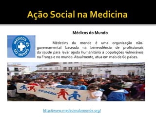Médicos do Mundo

         Médecins du monde é uma organização não-
governamental baseada na benevolência de profissionais
da saúde para levar ajuda humanitária a populações vulneráveis
na França e no mundo. Atualmente, atua em mais de 60 países.




   http://www.medecinsdumonde.org/
 