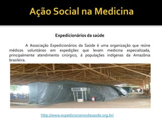 Expedicionários da saúde

           A Associação Expedicionários da Saúde é uma organização que reúne
médicos voluntários em expedições que levam medicina especializada,
principalmente atendimento cirúrgico, à populações indígenas da Amazônia
brasileira.




                 http://www.expedicionariosdasaude.org.br/
 