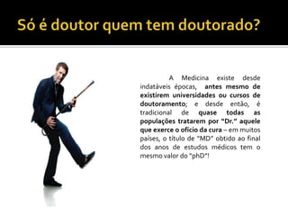 A Medicina existe desde
indatáveis épocas, antes mesmo de
existirem universidades ou cursos de
doutoramento; e desde então, é
tradicional de quase todas as
populações tratarem por “Dr.” aquele
que exerce o ofício da cura – em muitos
países, o título de “MD” obtido ao final
dos anos de estudos médicos tem o
mesmo valor do “phD”!
 