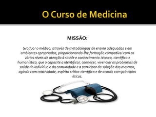 MISSÃO:
   Graduar o médico, através de metodologias de ensino adequadas e em
  ambientes apropriados, proporcionando-lhe formação compatível com os
     vários níveis de atenção à saúde e conhecimento técnico, científico e
humanístico, que o capacite a identificar, conhecer, vivenciar os problemas de
 saúde do indivíduo e da comunidade e a participar da solução dos mesmos,
 agindo com criatividade, espírito crítico-científico e de acordo com princípios
                                     éticos.
 