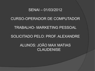 SENAI – 01/03/2012

CURSO-OPERADOR DE COMPUTADOR

 TRABALHO- MARKETING PESSOAL

SOLICITADO PELO: PROF. ALEXANDRE

    ALUNOS: JOÃO MAX MATIAS
            CLAUDENISE
 