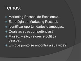 Temas:
 Marketing Pessoal de Excelência.
 Estratégia de Marketing Pessoal.
 Identificar oportunidades e ameaças.
 Quais as suas competências?
 Missão, visão, valores e política
  pessoal.
 Em que ponto se encontra a sua vida?
 