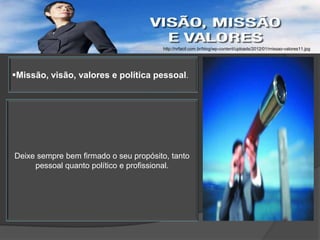 http://nrfacil.com.br/blog/wp-content/uploads/2012/01/missao-valores11.jpg




Missão, visão, valores e política pessoal.




Deixe sempre bem firmado o seu propósito, tanto
     pessoal quanto político e profissional.
 
