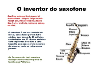 O inventor do saxofone
Saxofone Instrumento de sopro, foi
inventado em 1840 pelo Belga Antonie
Joseph Sax, mais conhecido Adolphe
Sax. A viver em Paris, registou a patente
em 1846.


O saxofone é um instrumento de
metal, constituído por um tubo
cónico, com cerca de 26 orifícios
controlados por 23 chaves vedadas
com sapatilhas de couro e uma
boquilha que pode ser de metal ou
de ebonite, onde se coloca uma
palheta.



Os Saxones são instrumentos
transpositores e fazem parte da
família das Palhetas.
 