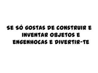 Se Só gostas de construir e
     inventar objetos e
  engenhocas e divertir-te
 