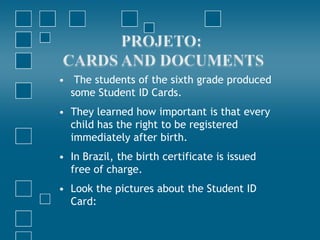 • The students of the sixth grade produced
  some Student ID Cards.
• They learned how important is that every
  child has the right to be registered
  immediately after birth.
• In Brazil, the birth certificate is issued
  free of charge.
• Look the pictures about the Student ID
  Card:
 