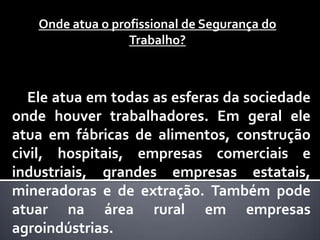 Onde atua o profissional de Segurança do
                  Trabalho?



   Ele atua em todas as esferas da sociedade
onde houver trabalhadores. Em geral ele
atua em fábricas de alimentos, construção
civil, hospitais, empresas comerciais e
industriais, grandes empresas estatais,
mineradoras e de extração. Também pode
atuar na área rural em empresas
agroindústrias.
 