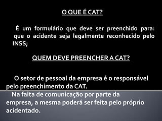 O QUE É CAT?

    É um formulário que deve ser preenchido para:
   que o acidente seja legalmente reconhecido pelo
  INSS;

        QUEM DEVE PREENCHER A CAT?


   O setor de pessoal da empresa é o responsável
pelo preenchimento da CAT.
  Na falta de comunicação por parte da
empresa, a mesma poderá ser feita pelo próprio
acidentado.
 