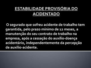 ESTABILIDADE PROVISÓRIA DO
             ACIDENTADO

O segurado que sofreu acidente de trabalho tem
garantida, pelo prazo mínimo de 12 meses, a
manutenção do seu contrato de trabalho na
empresa, após a cessação do auxílio-doença
acidentário, independentemente da percepção
de auxílio-acidente.
 