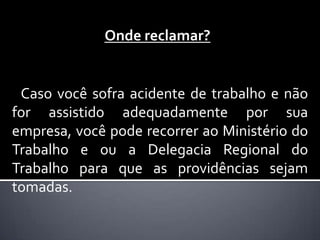 Onde reclamar?


 Caso você sofra acidente de trabalho e não
for assistido adequadamente por sua
empresa, você pode recorrer ao Ministério do
Trabalho e ou a Delegacia Regional do
Trabalho para que as providências sejam
tomadas.
 
