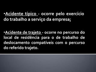 •Acidente típico - ocorre pelo exercício
do trabalho a serviço da empresa;

•Acidente de trajeto - ocorre no percurso do
local de residência para o de trabalho de
deslocamento compatíveis com o percurso
do referido trajeto.
 